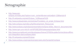 Netographie

   http://www.epi-
    eclipse.ch/index.php?option=com_content&view=article&id=12&Itemid=8
   http://fr.wikipedia.org/wiki/Eclipse_%28logiciel%29
   http://www.eclipsetotale.com/articles/Fondation_et_projet_Eclipse.html
   http://wiki.eclipse.org/index.php/Development_Resources
   http://www.eclipse.org/eclipse/presentation/eclipse-slides_files/v3_document.htm
   http://www-igm.univ-mlv.fr/~dr/XPOSE2004/adessaig/eclipse.html
   http://www.journaldunet.com/developpeur/breve/37450/la-plate-forme-jboss-affine-
    son-integration-dans-eclipse.shtml
   http://fr.wikipedia.org/wiki/Eclipse
   http://www.eclipse.org/projects/project-plan.php?projectid=eclipse
          15
 