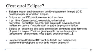 C’est quoi Eclipse?
   Eclipse est un environnement de développement intégré (IDE)
    développé par la fondation Eclipse.
   Eclipse est un IDE principalement écrit en Java.
   Il est libre (Open source), extensible, universel et
    polyvalent, permettant de créer des projets de développement
    mettant en œuvre n'importe quel langage de programmation.
   Eclipse et l'ensemble des sous-projets sont construits sous-forme de
    plugins. Le noyau d'Eclipse gère le cycle de vie des plugins
    (découverte, chargement, mise à jour, déchargement…).

   La spécificité d'Eclipse IDE vient du fait de son architecture
    totalement développée autour de la notion de plug-in

          3
                                                                           2
 