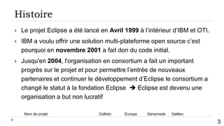Histoire
   Le projet Eclipse a été lancé en Avril 1999 à l’intérieur d’IBM et OTI.
   IBM a voulu offrir une solution multi-plateforme open source c’est
    pourquoi en novembre 2001 a fait don du code initial.
   Jusqu'en 2004, l'organisation en consortium a fait un important
    progrès sur le projet et pour permettre l’entrée de nouveaux
    partenaires et continuer le développement d’Eclipse le consortium a
    changé le statut à la fondation Eclipse  Eclipse est devenu une
    organisation a but non lucratif

     Nom de projet               Callisto   Europa   Ganymede   Galileo
            4
                                                                              3
 