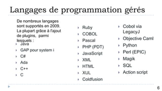 Langages de programmation gérés
  De nombreux langages
  sont supportés en 2009.         Ruby            Cobol via
  La plupart grâce à l'ajout                        LegacyJ
  de plugins, parmi               COBOL
  lesquels :                      Pascal          Objective Caml
  Java                                            Python
                                  PHP (PDT)
    GAP pour system i
                                  JavaScript      Perl (EPIC)
    C#
                                  XML             Magik
    Ada
                                  HTML            SQL
    C++
                                  XUL             Action script
    C
                                  Coldfusion
          7
                                                                     6
 