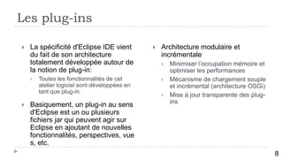 Les plug-ins

   La spécificité d'Eclipse IDE vient            Architecture modulaire et
    du fait de son architecture                    incrémentale
    totalement développée autour de                   Minimiser l’occupation mémoire et
    la notion de plug-in:                              optimiser les performances
       Toutes les fonctionnalités de cet             Mécanisme de chargement souple
        atelier logiciel sont développées en           et incrémental (architecture OSGi)
        tant que plug-in.
                                                      Mise à jour transparente des plug-
                                                       ins
   Basiquement, un plug-in au sens
    d'Eclipse est un ou plusieurs
    fichiers jar qui peuvent agir sur
    Eclipse en ajoutant de nouvelles
    fonctionnalités, perspectives, vue
    s, etc.
           9
                                                                                            8
 