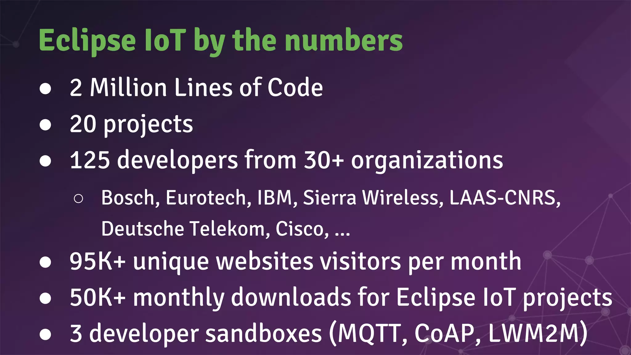 Eclipse IoT by the numbers
● 2 Million Lines of Code
● 20 projects
● 125 developers from 30+ organizations
○ Bosch, Eurotech, IBM, Sierra Wireless, LAAS-CNRS,
Deutsche Telekom, Cisco, ...
● 95K+ unique websites visitors per month
● 50K+ monthly downloads for Eclipse IoT projects
● 3 developer sandboxes (MQTT, CoAP, LWM2M)
 