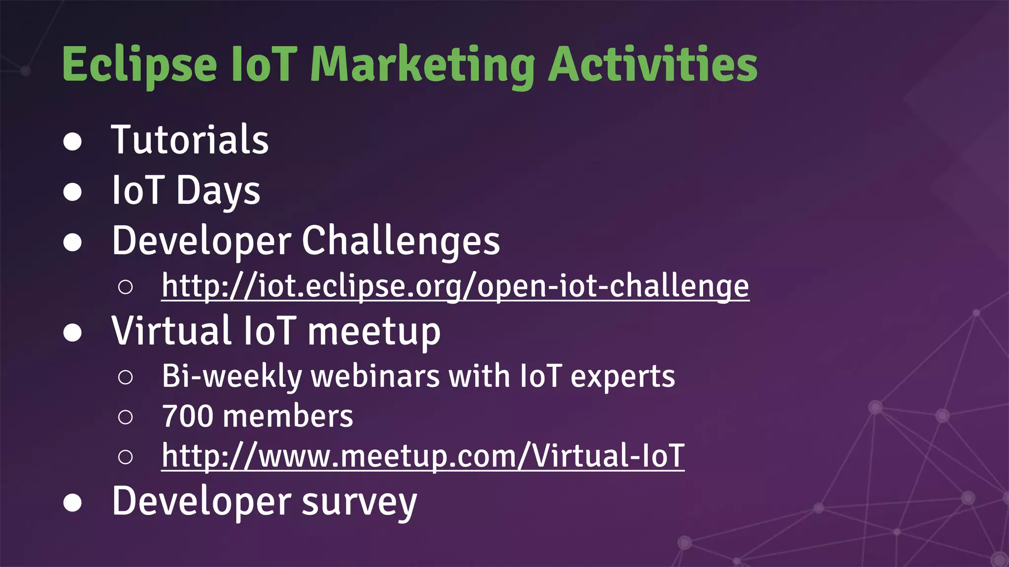 Eclipse IoT Marketing Activities
● Tutorials
● IoT Days
● Developer Challenges
○ http://iot.eclipse.org/open-iot-challenge
● Virtual IoT meetup
○ Bi-weekly webinars with IoT experts
○ 700 members
○ http://www.meetup.com/Virtual-IoT
● Developer survey
 