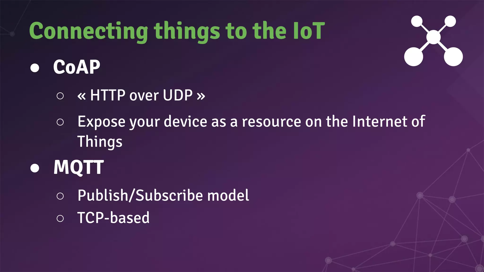 ● CoAP
○ « HTTP over UDP »
○ Expose your device as a resource on the Internet of
Things
● MQTT
○ Publish/Subscribe model
○ TCP-based
Connecting things to the IoT
 