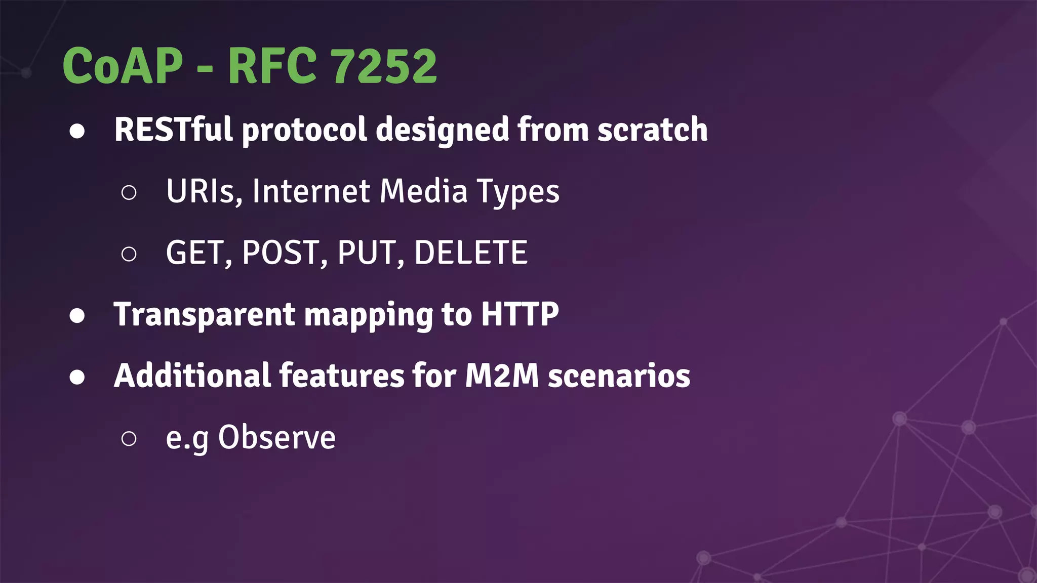 CoAP - RFC 7252
● RESTful protocol designed from scratch
○ URIs, Internet Media Types
○ GET, POST, PUT, DELETE
● Transparent mapping to HTTP
● Additional features for M2M scenarios
○ e.g Observe
 