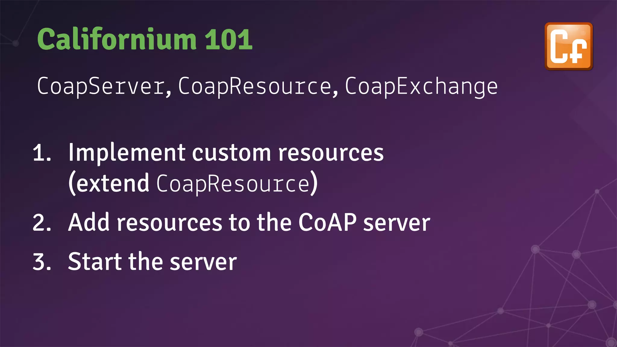 Californium 101
oapSe e , oapResou e, oapEx han e
1. Implement custom resources
(extend oapResou e)
2. Add resources to the CoAP server
3. Start the server
 