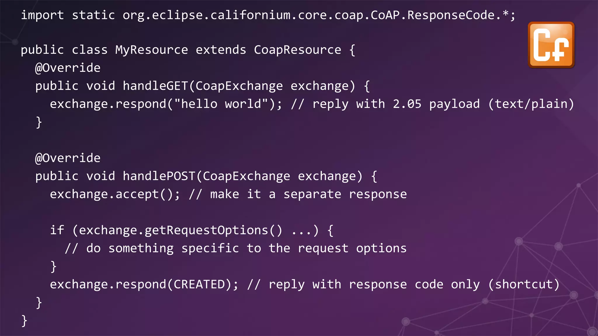 import static org.eclipse.californium.core.coap.CoAP.ResponseCode.*;
public class MyResource extends CoapResource {
@Override
public void handleGET(CoapExchange exchange) {
exchange.respond("hello world"); // reply with 2.05 payload (text/plain)
}
@Override
public void handlePOST(CoapExchange exchange) {
exchange.accept(); // make it a separate response
if (exchange.getRequestOptions() ...) {
// do something specific to the request options
}
exchange.respond(CREATED); // reply with response code only (shortcut)
}
}
 