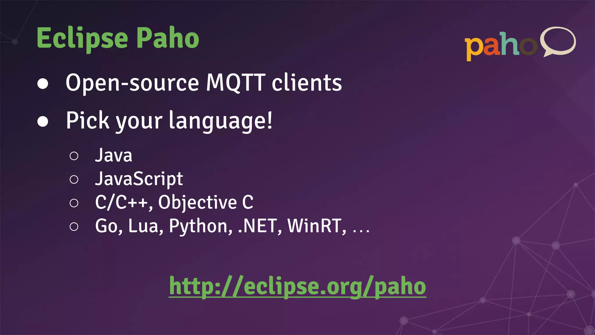 Eclipse Paho
● Open-source MQTT clients
● Pick your language!
○ Java
○ JavaScript
○ C/C++, Objective C
○ Go, Lua, Python, .NET, WinRT, …
http://eclipse.org/paho
 
