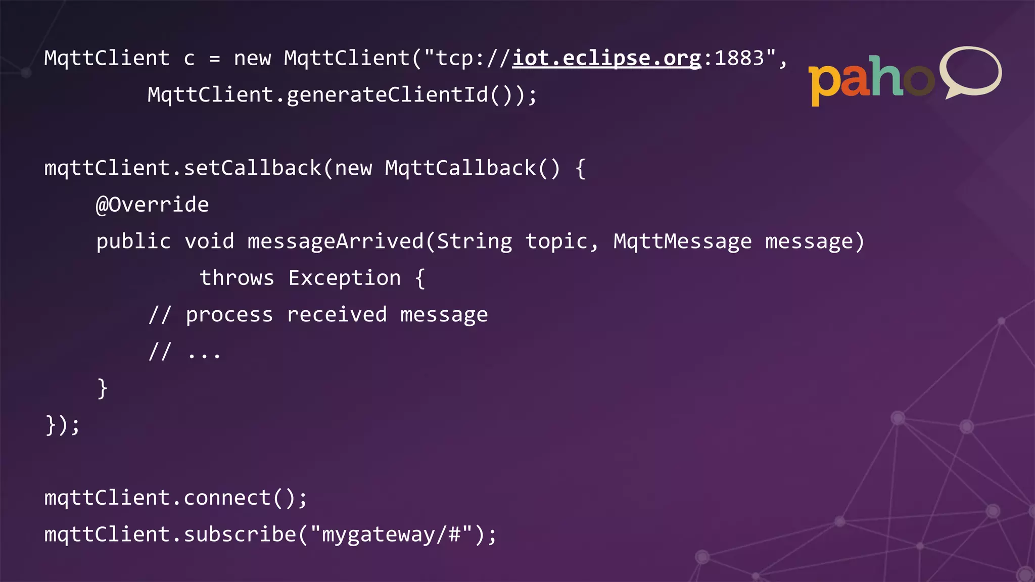 MqttClient c = new MqttClient("tcp://iot.eclipse.org:1883",
MqttClient.generateClientId());
mqttClient.setCallback(new MqttCallback() {
@Override
public void messageArrived(String topic, MqttMessage message)
throws Exception {
// process received message
// ...
}
});
mqttClient.connect();
mqttClient.subscribe("mygateway/#");
 