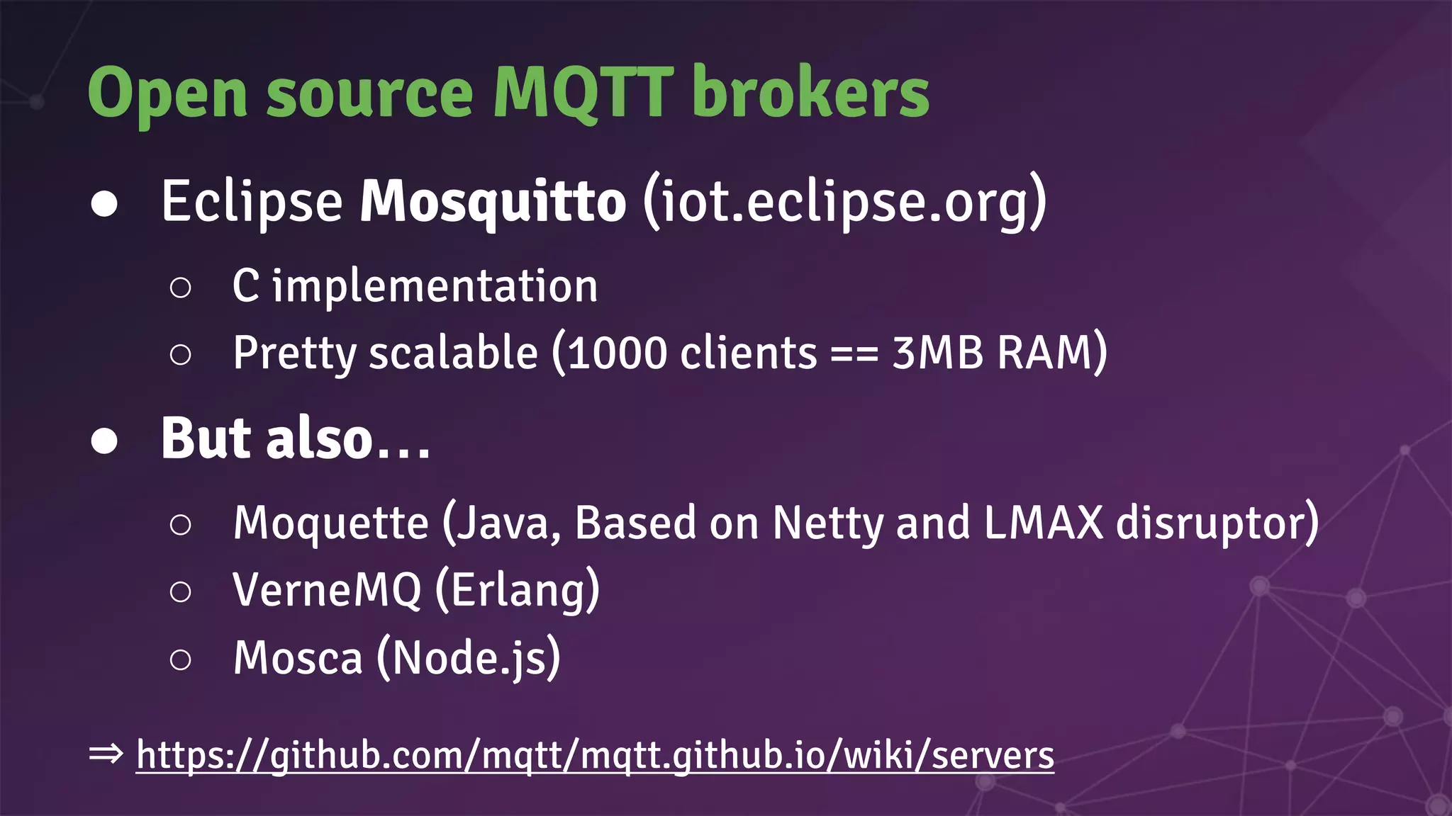 Open source MQTT brokers
● Eclipse Mosquitto (iot.eclipse.org)
○ C implementation
○ Pretty scalable (1000 clients == 3MB RAM)
● But also…
○ Moquette (Java, Based on Netty and LMAX disruptor)
○ VerneMQ (Erlang)
○ Mosca (Node.js)
⇒ https://github.com/mqtt/mqtt.github.io/wiki/servers
 