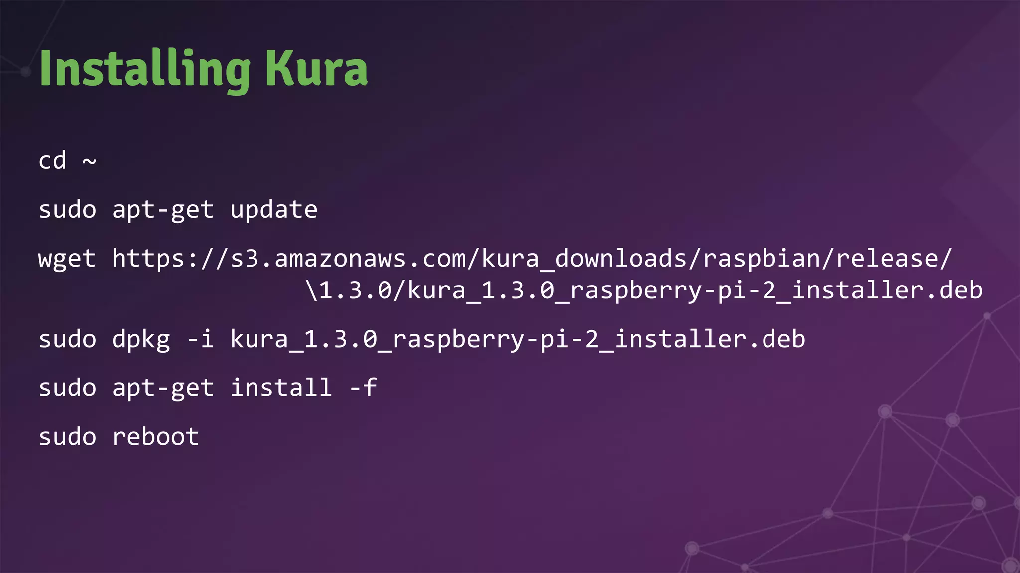Installing Kura
cd ~
sudo apt-get update
wget https://s3.amazonaws.com/kura_downloads/raspbian/release/
1.3.0/kura_1.3.0_raspberry-pi-2_installer.deb
sudo dpkg -i kura_1.3.0_raspberry-pi-2_installer.deb
sudo apt-get install -f
sudo reboot
 