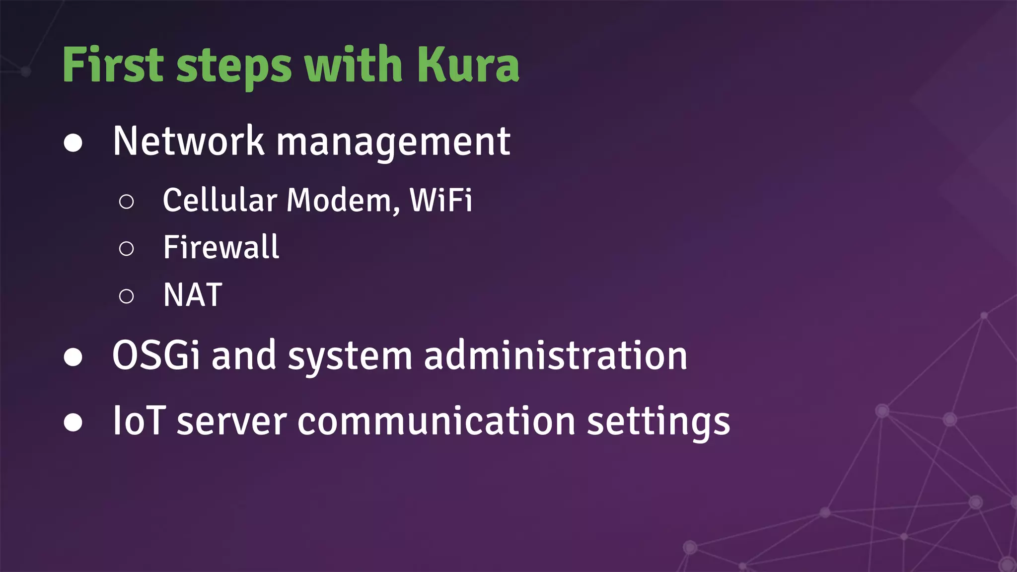 First steps with Kura
● Network management
○ Cellular Modem, WiFi
○ Firewall
○ NAT
● OSGi and system administration
● IoT server communication settings
 
