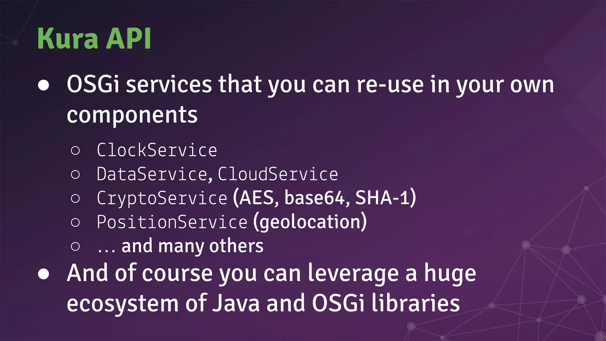 Kura API
● OSGi services that you can re-use in your own
components
○ o Se e
○ Da aSe e, oudSe e
○ p oSe e (AES, base64, SHA-1)
○ Pos onSe e (geolocation)
○ … and many others
● And of course you can leverage a huge
ecosystem of Java and OSGi libraries
 
