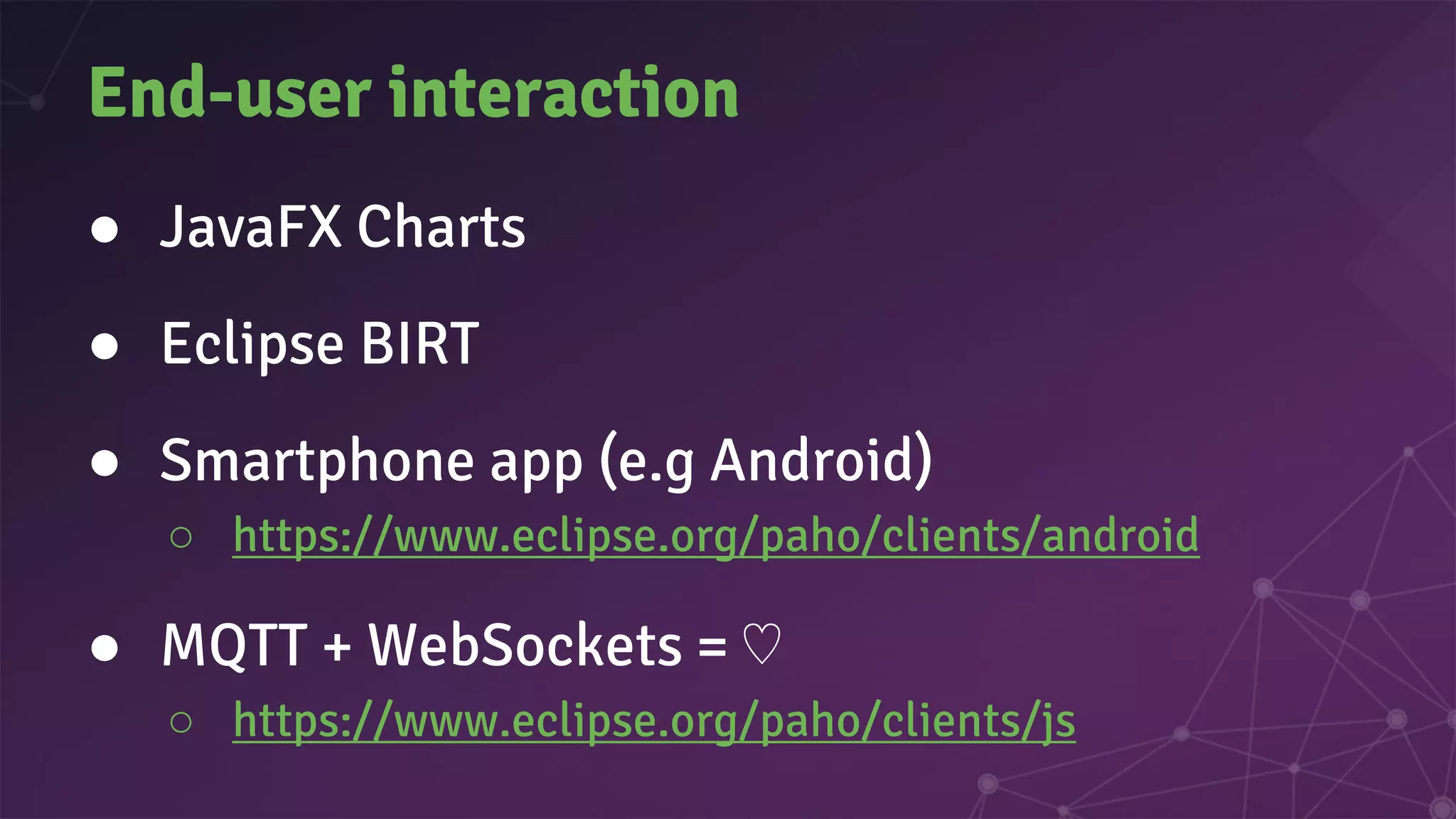End-user interaction
● JavaFX Charts
● Eclipse BIRT
● Smartphone app (e.g Android)
○ https://www.eclipse.org/paho/clients/android
● MQTT + WebSockets = ♡
○ https://www.eclipse.org/paho/clients/js
 
