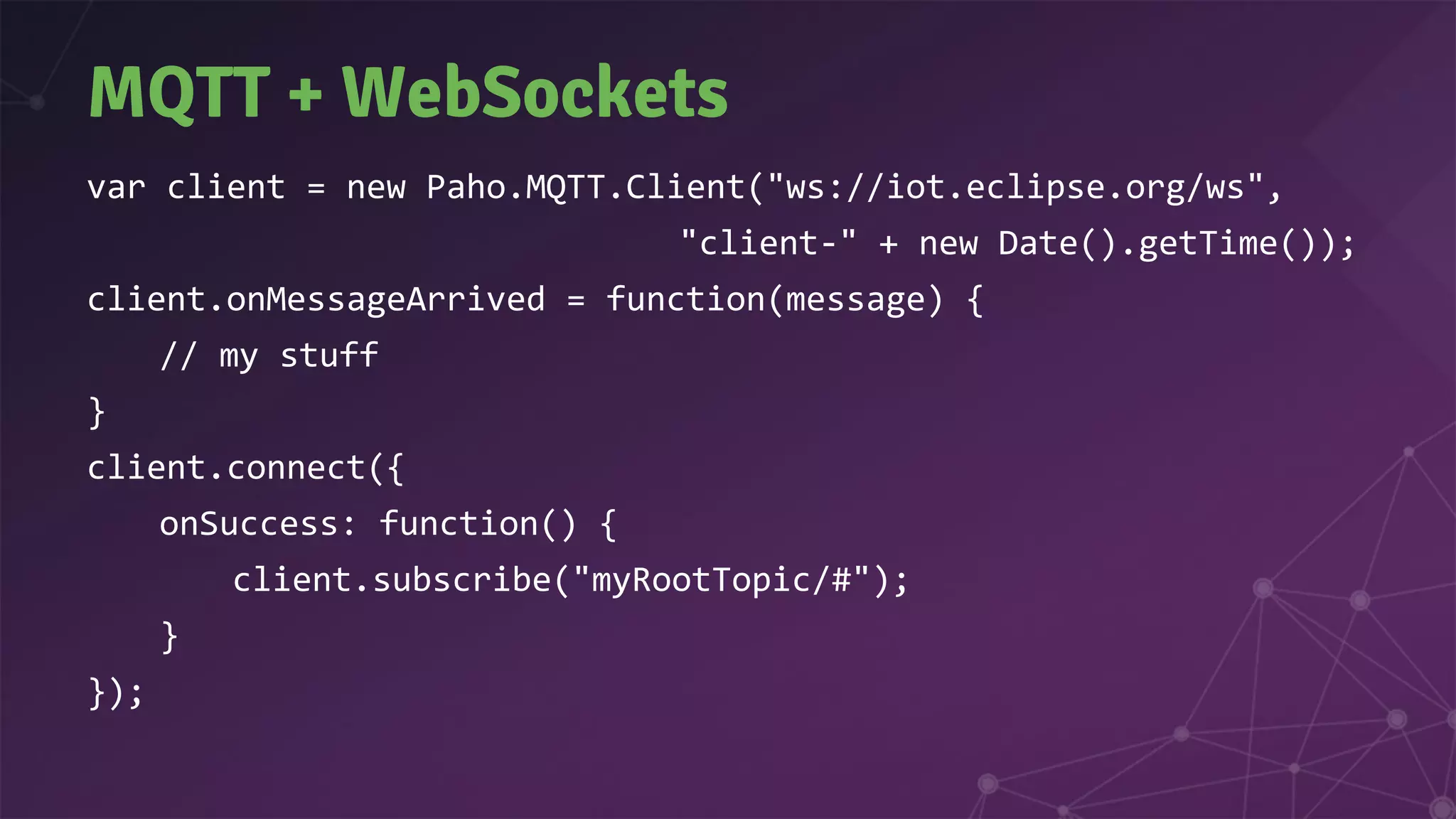 MQTT + WebSockets
var client = new Paho.MQTT.Client("ws://iot.eclipse.org/ws",
"client-" + new Date().getTime());
client.onMessageArrived = function(message) {
// my stuff
}
client.connect({
onSuccess: function() {
client.subscribe("myRootTopic/#");
}
});
 