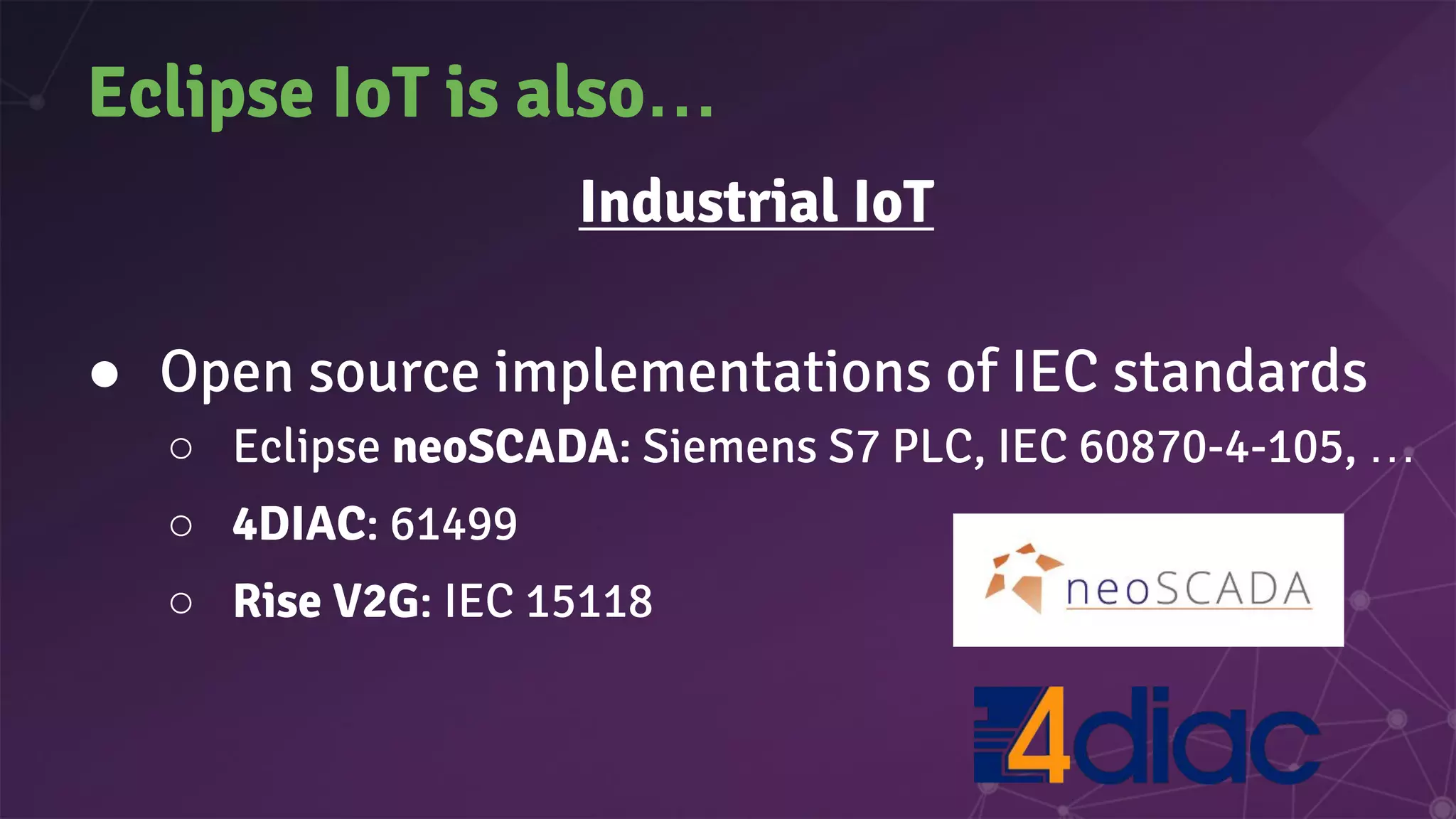 Eclipse IoT is also…
Industrial IoT
● Open source implementations of IEC standards
○ Eclipse neoSCADA: Siemens S7 PLC, IEC 60870-4-105, …
○ 4DIAC: 61499
○ Rise V2G: IEC 15118
 