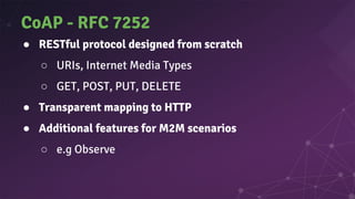 CoAP - RFC 7252
● RESTful protocol designed from scratch
○ URIs, Internet Media Types
○ GET, POST, PUT, DELETE
● Transparent mapping to HTTP
● Additional features for M2M scenarios
○ e.g Observe
 
