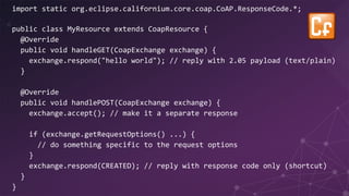 import static org.eclipse.californium.core.coap.CoAP.ResponseCode.*;
public class MyResource extends CoapResource {
@Override
public void handleGET(CoapExchange exchange) {
exchange.respond("hello world"); // reply with 2.05 payload (text/plain)
}
@Override
public void handlePOST(CoapExchange exchange) {
exchange.accept(); // make it a separate response
if (exchange.getRequestOptions() ...) {
// do something specific to the request options
}
exchange.respond(CREATED); // reply with response code only (shortcut)
}
}
 