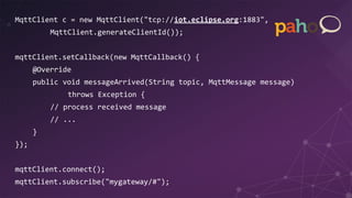 MqttClient c = new MqttClient("tcp://iot.eclipse.org:1883",
MqttClient.generateClientId());
mqttClient.setCallback(new MqttCallback() {
@Override
public void messageArrived(String topic, MqttMessage message)
throws Exception {
// process received message
// ...
}
});
mqttClient.connect();
mqttClient.subscribe("mygateway/#");
 