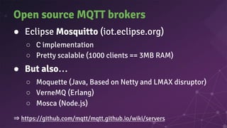 Open source MQTT brokers
● Eclipse Mosquitto (iot.eclipse.org)
○ C implementation
○ Pretty scalable (1000 clients == 3MB RAM)
● But also…
○ Moquette (Java, Based on Netty and LMAX disruptor)
○ VerneMQ (Erlang)
○ Mosca (Node.js)
⇒ https://github.com/mqtt/mqtt.github.io/wiki/servers
 