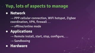 Yup, lots of aspects to manage
● Network
→ PPP cellular connection, WiFi hotspot, Zigbee
coordination, VPN, firewall …
→ offline/online mode
● Applications
→ Remote install, start, stop, configure, …
→ Sandboxing
● Hardware
 