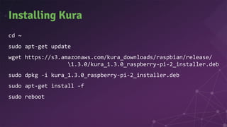 Installing Kura
cd ~
sudo apt-get update
wget https://s3.amazonaws.com/kura_downloads/raspbian/release/
1.3.0/kura_1.3.0_raspberry-pi-2_installer.deb
sudo dpkg -i kura_1.3.0_raspberry-pi-2_installer.deb
sudo apt-get install -f
sudo reboot
 