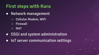 First steps with Kura
● Network management
○ Cellular Modem, WiFi
○ Firewall
○ NAT
● OSGi and system administration
● IoT server communication settings
 