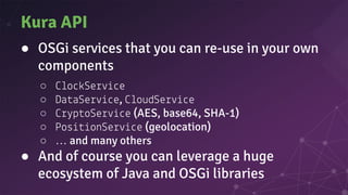 Kura API
● OSGi services that you can re-use in your own
components
○ o Se e
○ Da aSe e, oudSe e
○ p oSe e (AES, base64, SHA-1)
○ Pos onSe e (geolocation)
○ … and many others
● And of course you can leverage a huge
ecosystem of Java and OSGi libraries
 