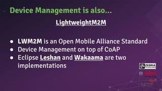 Device Management is also...
LightweightM2M
● LWM2M is an Open Mobile Alliance Standard
● Device Management on top of CoAP
● Eclipse Leshan and Wakaama are two
implementations
 