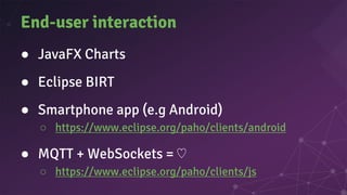 End-user interaction
● JavaFX Charts
● Eclipse BIRT
● Smartphone app (e.g Android)
○ https://www.eclipse.org/paho/clients/android
● MQTT + WebSockets = ♡
○ https://www.eclipse.org/paho/clients/js
 