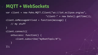 MQTT + WebSockets
var client = new Paho.MQTT.Client("ws://iot.eclipse.org/ws",
"client-" + new Date().getTime());
client.onMessageArrived = function(message) {
// my stuff
}
client.connect({
onSuccess: function() {
client.subscribe("myRootTopic/#");
}
});
 