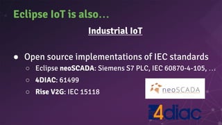 Eclipse IoT is also…
Industrial IoT
● Open source implementations of IEC standards
○ Eclipse neoSCADA: Siemens S7 PLC, IEC 60870-4-105, …
○ 4DIAC: 61499
○ Rise V2G: IEC 15118
 