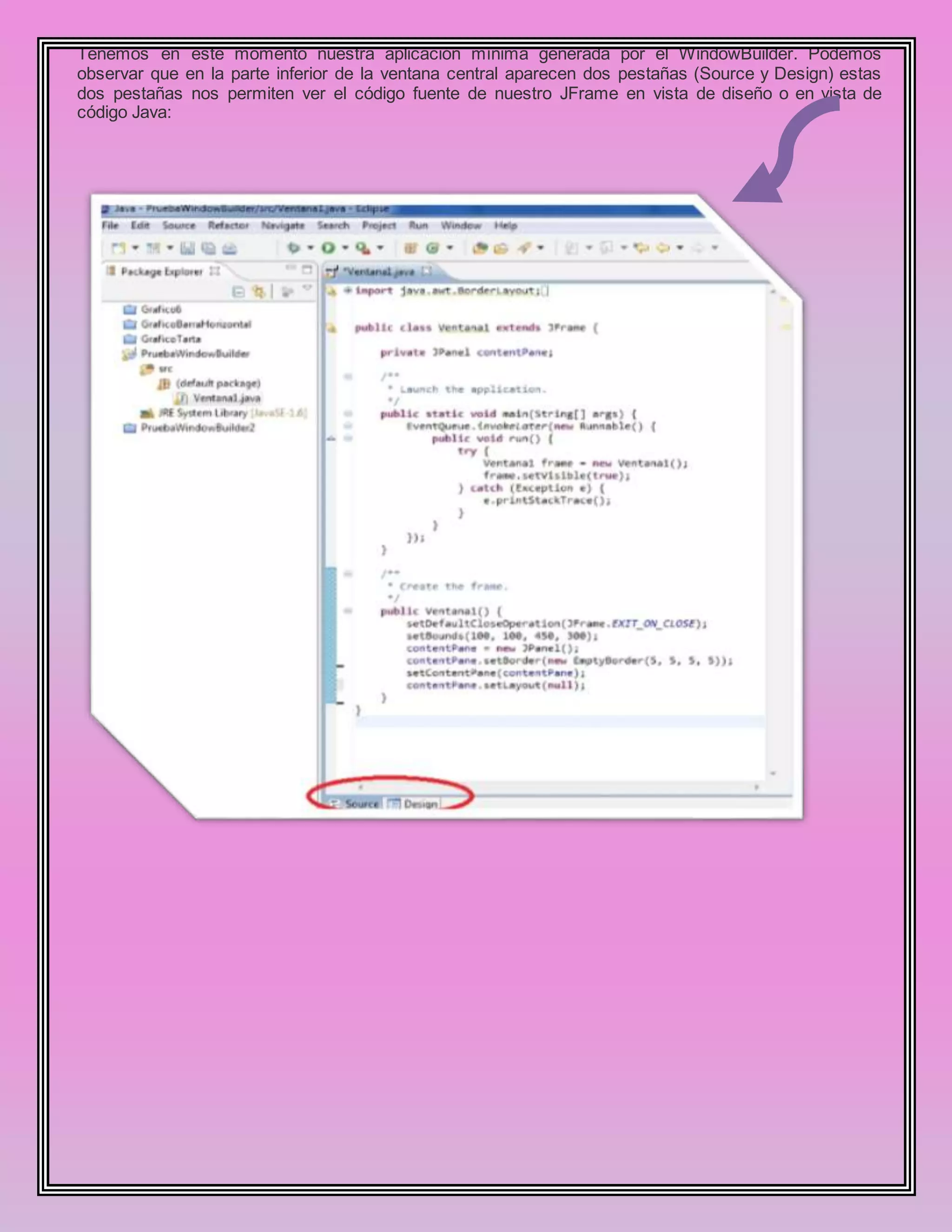 Tenemos en este momento nuestra aplicación mínima generada por el WindowBuilder. Podemos
observar que en la parte inferior de la ventana central aparecen dos pestañas (Source y Design) estas
dos pestañas nos permiten ver el código fuente de nuestro JFrame en vista de diseño o en vista de
código Java:
 