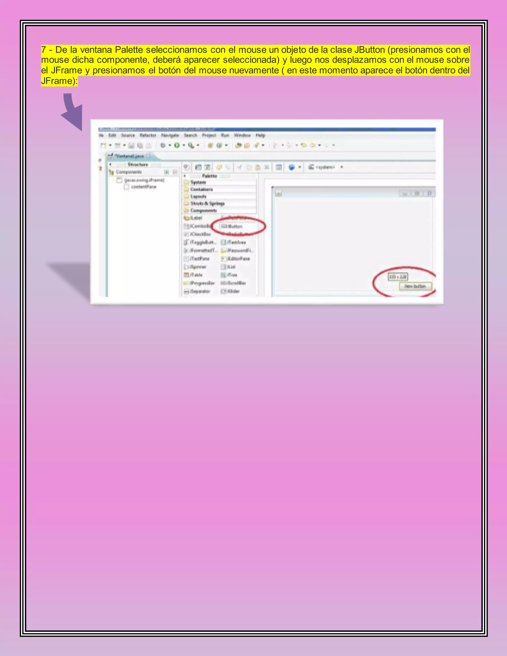 7 - De la ventana Palette seleccionamos con el mouse un objeto de la clase JButton (presionamos con el
mouse dicha componente, deberá aparecer seleccionada) y luego nos desplazamos con el mouse sobre
el JFrame y presionamos el botón del mouse nuevamente ( en este momento aparece el botón dentro del
JFrame):
 