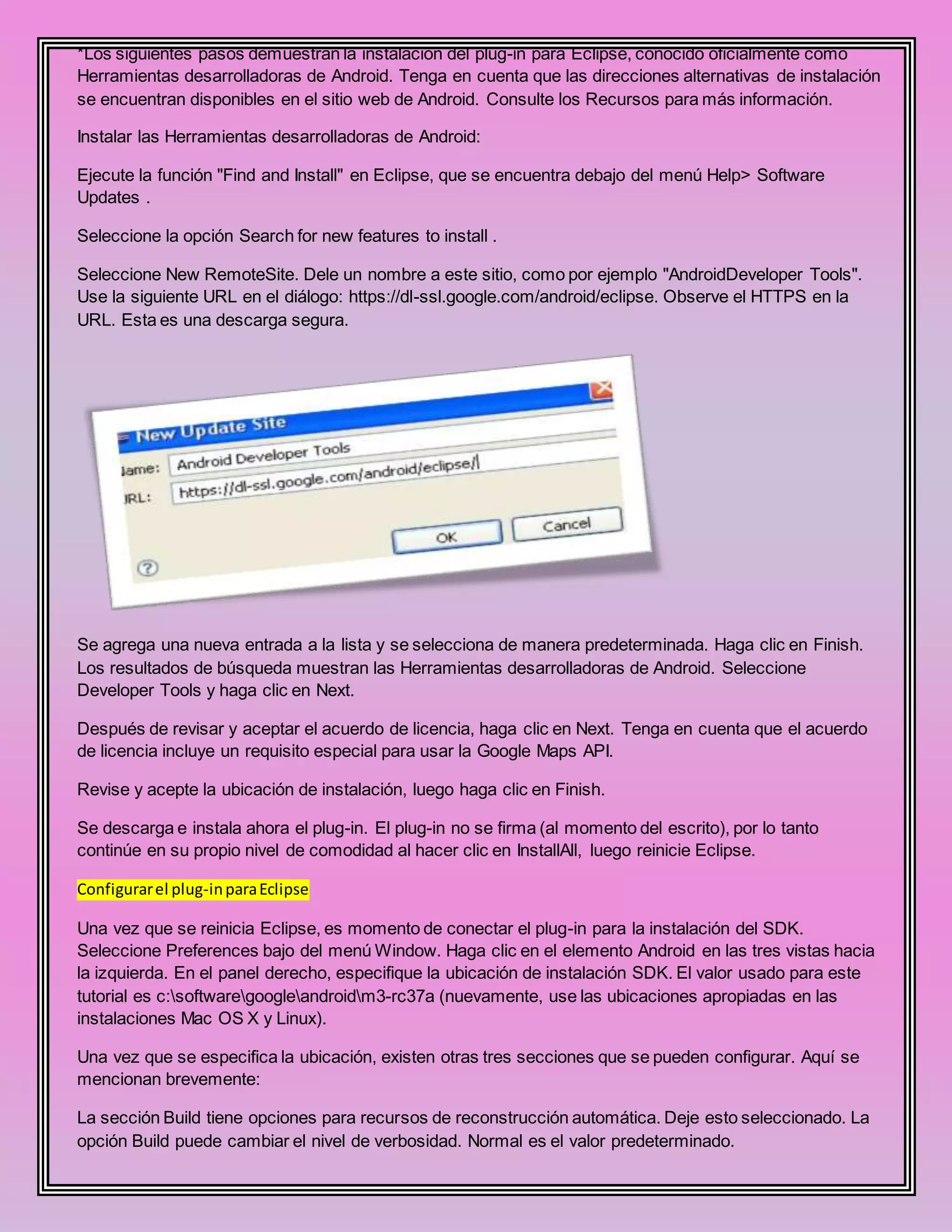 *Los siguientes pasos demuestran la instalación del plug-in para Eclipse, conocido oficialmente como
Herramientas desarrolladoras de Android. Tenga en cuenta que las direcciones alternativas de instalación
se encuentran disponibles en el sitio web de Android. Consulte los Recursos para más información.
Instalar las Herramientas desarrolladoras de Android:
Ejecute la función "Find and Install" en Eclipse, que se encuentra debajo del menú Help> Software
Updates .
Seleccione la opción Search for new features to install .
Seleccione New RemoteSite. Dele un nombre a este sitio, como por ejemplo "AndroidDeveloper Tools".
Use la siguiente URL en el diálogo: https://dl-ssl.google.com/android/eclipse. Observe el HTTPS en la
URL. Esta es una descarga segura.
Se agrega una nueva entrada a la lista y se selecciona de manera predeterminada. Haga clic en Finish.
Los resultados de búsqueda muestran las Herramientas desarrolladoras de Android. Seleccione
Developer Tools y haga clic en Next.
Después de revisar y aceptar el acuerdo de licencia, haga clic en Next. Tenga en cuenta que el acuerdo
de licencia incluye un requisito especial para usar la Google Maps API.
Revise y acepte la ubicación de instalación, luego haga clic en Finish.
Se descarga e instala ahora el plug-in. El plug-in no se firma (al momento del escrito), por lo tanto
continúe en su propio nivel de comodidad al hacer clic en InstallAll, luego reinicie Eclipse.
Configurarel plug-inparaEclipse
Una vez que se reinicia Eclipse, es momento de conectar el plug-in para la instalación del SDK.
Seleccione Preferences bajo del menú Window. Haga clic en el elemento Android en las tres vistas hacia
la izquierda. En el panel derecho, especifique la ubicación de instalación SDK. El valor usado para este
tutorial es c:softwaregoogleandroidm3-rc37a (nuevamente, use las ubicaciones apropiadas en las
instalaciones Mac OS X y Linux).
Una vez que se especifica la ubicación, existen otras tres secciones que se pueden configurar. Aquí se
mencionan brevemente:
La sección Build tiene opciones para recursos de reconstrucción automática. Deje esto seleccionado. La
opción Build puede cambiar el nivel de verbosidad. Normal es el valor predeterminado.
 