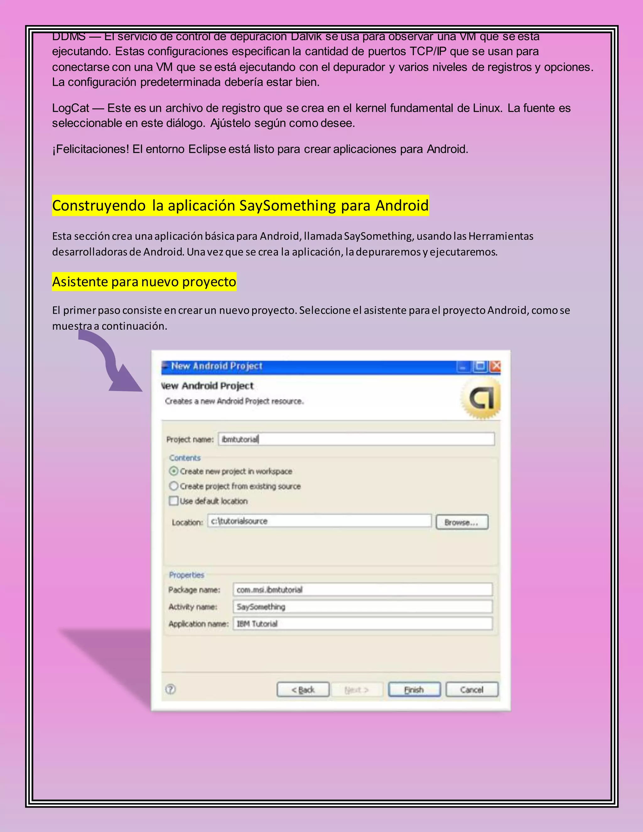 DDMS — El servicio de control de depuración Dalvik se usa para observar una VM que se está
ejecutando. Estas configuraciones especifican la cantidad de puertos TCP/IP que se usan para
conectarse con una VM que se está ejecutando con el depurador y varios niveles de registros y opciones.
La configuración predeterminada debería estar bien.
LogCat — Este es un archivo de registro que se crea en el kernel fundamental de Linux. La fuente es
seleccionable en este diálogo. Ajústelo según como desee.
¡Felicitaciones! El entorno Eclipse está listo para crear aplicaciones para Android.
Construyendo la aplicación SaySomething para Android
Esta seccióncrea unaaplicaciónbásicapara Android,llamadaSaySomething,usandolasHerramientas
desarrolladorasde Android.Unavezque se crea la aplicación,ladepuraremosyejecutaremos.
Asistente para nuevo proyecto
El primerpaso consiste encrearun nuevoproyecto.Seleccione el asistente parael proyectoAndroid,comose
muestraa continuación.
 