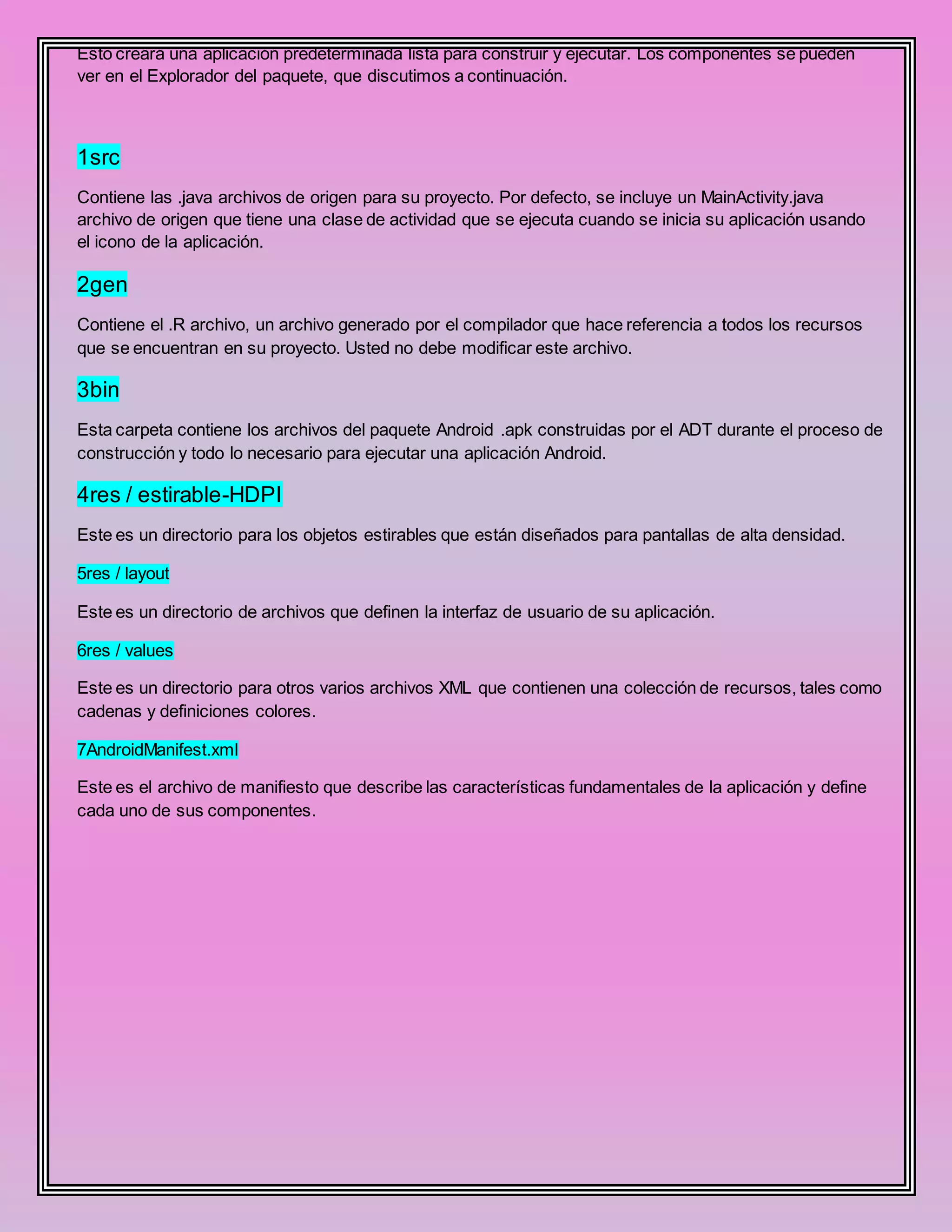 Esto creará una aplicación predeterminada lista para construir y ejecutar. Los componentes se pueden
ver en el Explorador del paquete, que discutimos a continuación.
1src
Contiene las .java archivos de origen para su proyecto. Por defecto, se incluye un MainActivity.java
archivo de origen que tiene una clase de actividad que se ejecuta cuando se inicia su aplicación usando
el icono de la aplicación.
2gen
Contiene el .R archivo, un archivo generado por el compilador que hace referencia a todos los recursos
que se encuentran en su proyecto. Usted no debe modificar este archivo.
3bin
Esta carpeta contiene los archivos del paquete Android .apk construidas por el ADT durante el proceso de
construcción y todo lo necesario para ejecutar una aplicación Android.
4res / estirable-HDPI
Este es un directorio para los objetos estirables que están diseñados para pantallas de alta densidad.
5res / layout
Este es un directorio de archivos que definen la interfaz de usuario de su aplicación.
6res / values
Este es un directorio para otros varios archivos XML que contienen una colección de recursos, tales como
cadenas y definiciones colores.
7AndroidManifest.xml
Este es el archivo de manifiesto que describe las características fundamentales de la aplicación y define
cada uno de sus componentes.
 