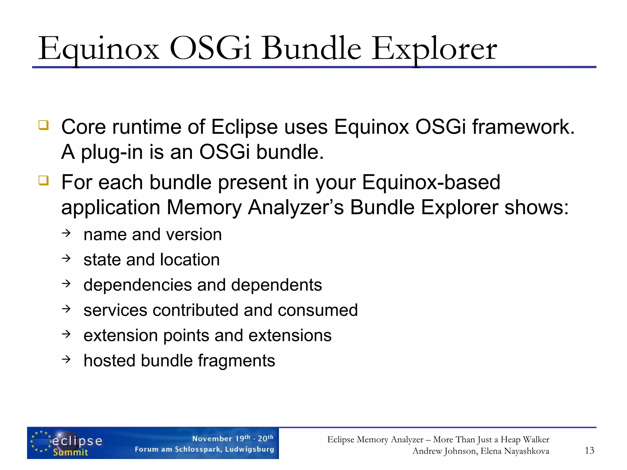 Equinox OSGi Bundle Explorer Core runtime of Eclipse uses Equinox OSGi framework. A plug-in is an OSGi bundle. For each bundle present in your Equinox-based application Memory Analyzer’s Bundle Explorer shows: name and version state and location dependencies and dependents services contributed and consumed extension points and extensions hosted bundle fragments 