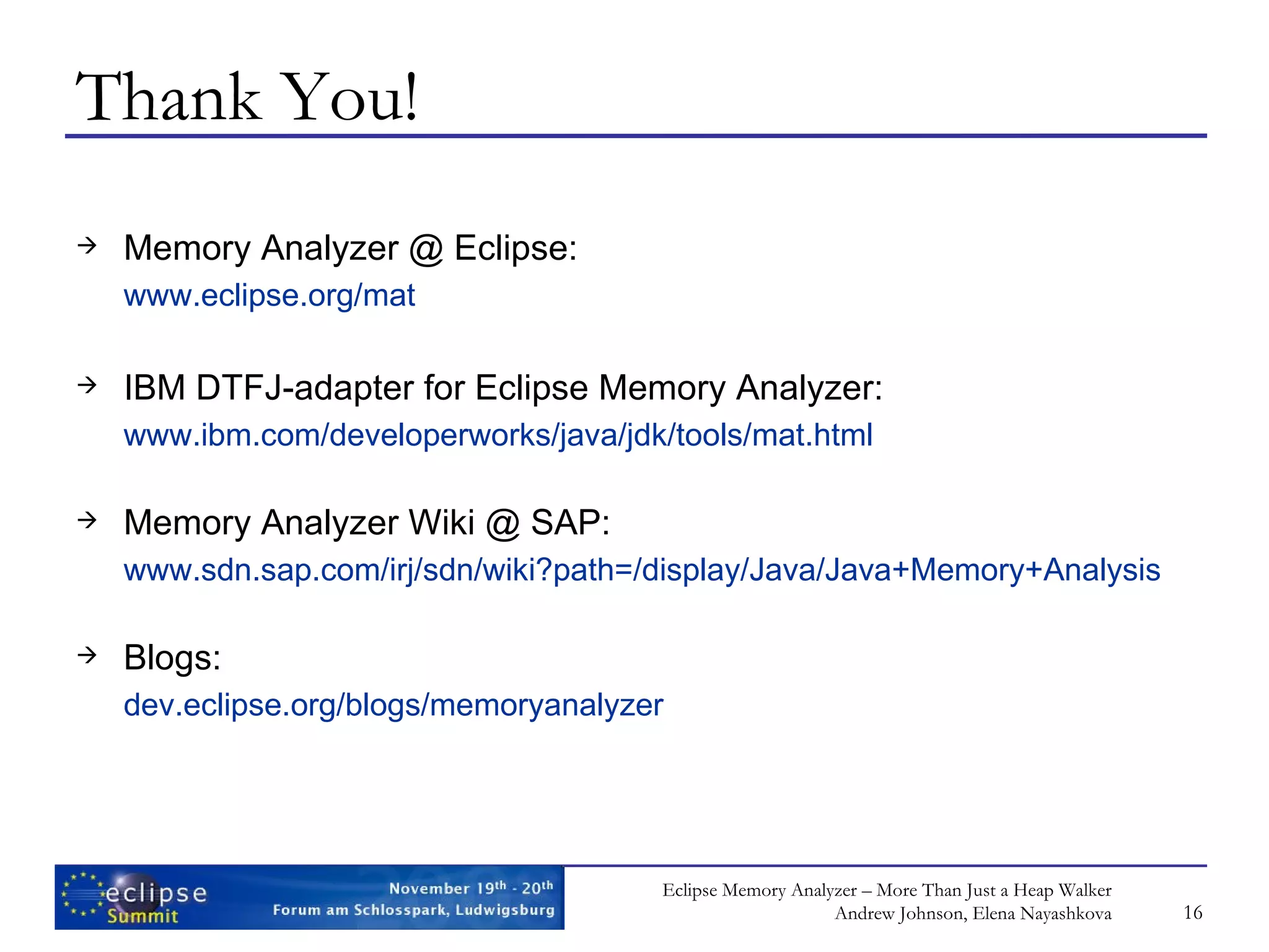 Thank You! Memory Analyzer @ Eclipse: www.eclipse.org/mat IBM DTFJ-adapter for Eclipse Memory Analyzer: www.ibm.com/developerworks/java/jdk/tools/mat.html Memory Analyzer Wiki @ SAP: www.sdn.sap.com/irj/sdn/wiki?path =/display/Java/ Java+Memory+Analysis Blogs: dev.eclipse.org/blogs/memoryanalyzer 