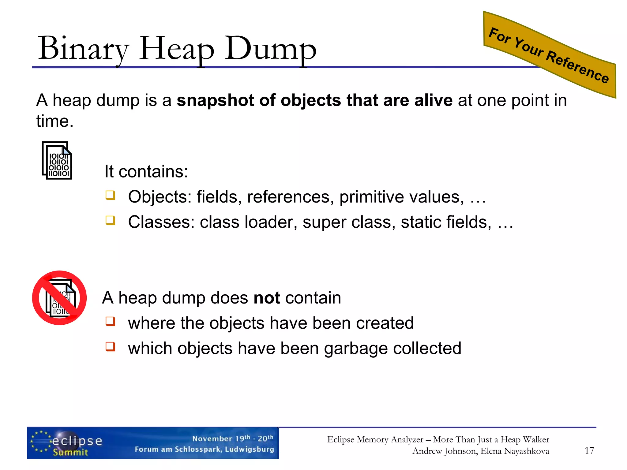 Binary Heap Dump A heap dump is a snapshot of objects that are alive at one point in time. It contains: Objects: fields, references, primitive values, … Classes: class loader, super class, static fields, … A heap dump does not contain where the objects have been created which objects have been garbage collected For Your Reference IOIOII IOIIOI OIOIO IIOIIOI IOIOII IOIIOI OIOIO IIOIIOI 