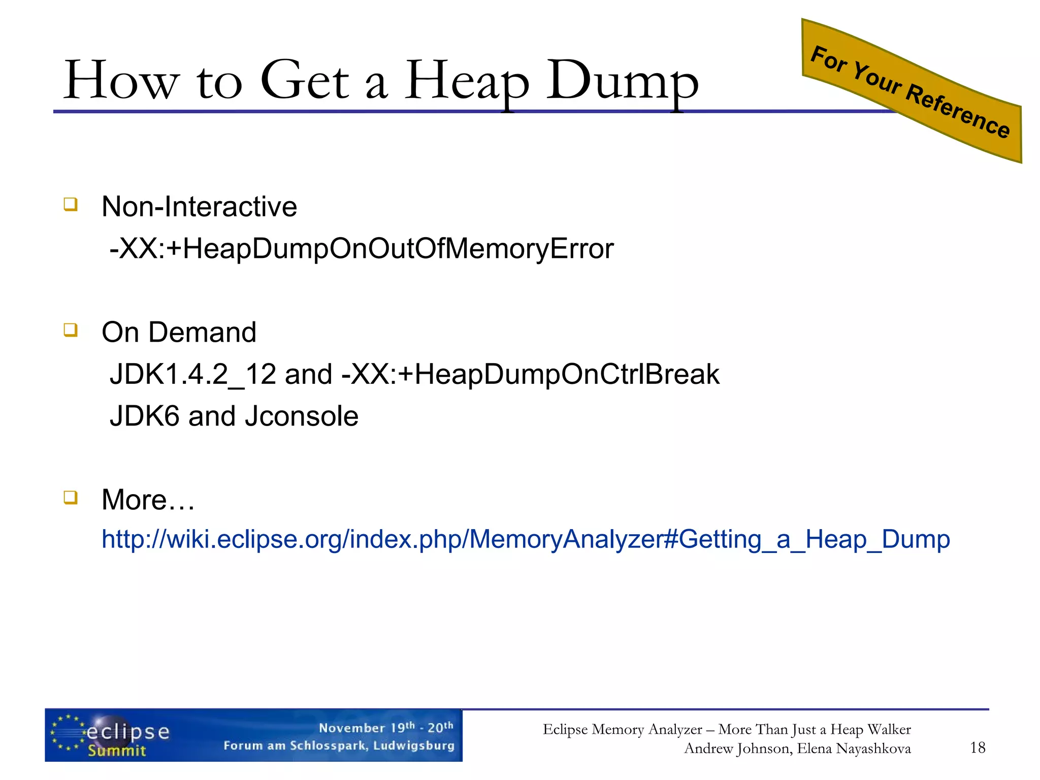 How to Get a Heap Dump Non-Interactive -XX:+HeapDumpOnOutOfMemoryError On Demand JDK1.4.2_12 and -XX:+HeapDumpOnCtrlBreak JDK6 and Jconsole More… http://wiki.eclipse.org/index.php/MemoryAnalyzer#Getting_a_Heap_Dump For Your Reference 