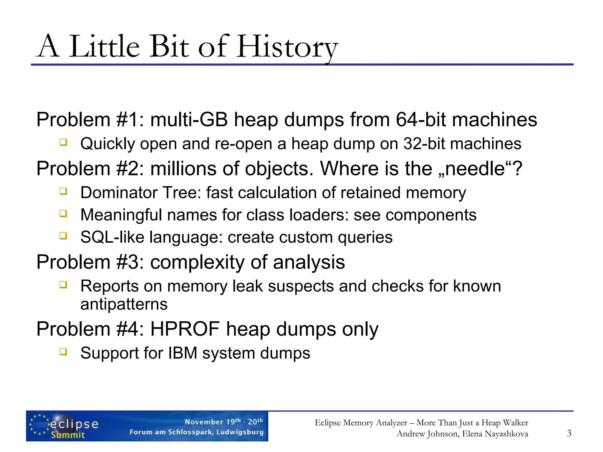 A Little Bit of History Problem #1: multi-GB heap dumps from 64-bit machines Quickly open and re-open a heap dump on 32-bit machines Problem #2: millions of objects. Where is the „needle“? Dominator Tree: fast calculation of retained memory Meaningful names for class loaders: see components SQL-like language: create custom queries Problem #3: complexity of analysis Reports on memory leak suspects and checks for known antipatterns Problem #4: HPROF heap dumps only Support for IBM system dumps 