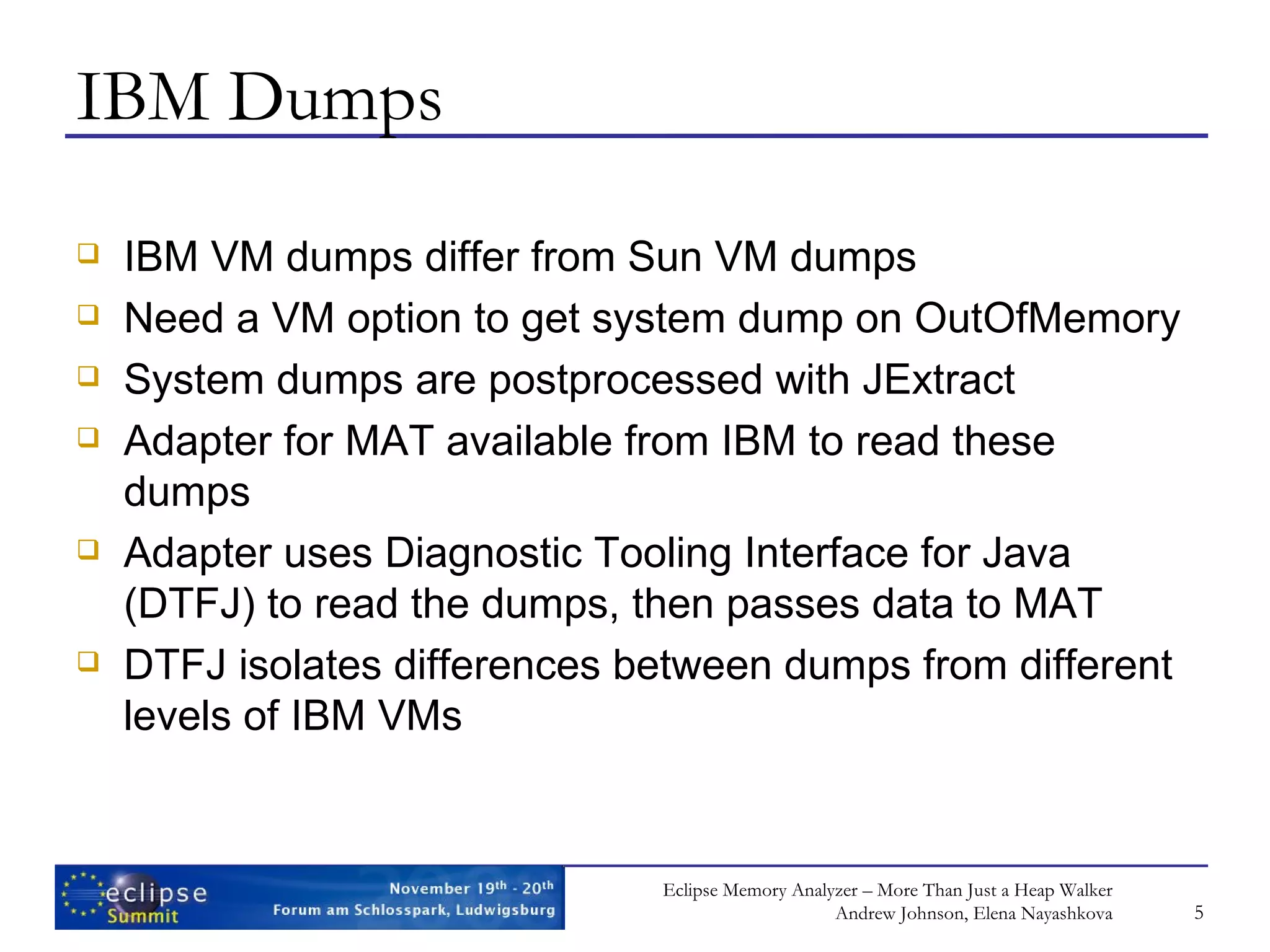 IBM Dumps IBM VM dumps differ from Sun VM dumps Need a VM option to get system dump on OutOfMemory System dumps are postprocessed with JExtract Adapter for MAT available from IBM to read these dumps Adapter uses Diagnostic Tooling Interface for Java (DTFJ) to read the dumps, then passes data to MAT DTFJ isolates differences between dumps from different levels of IBM VMs 