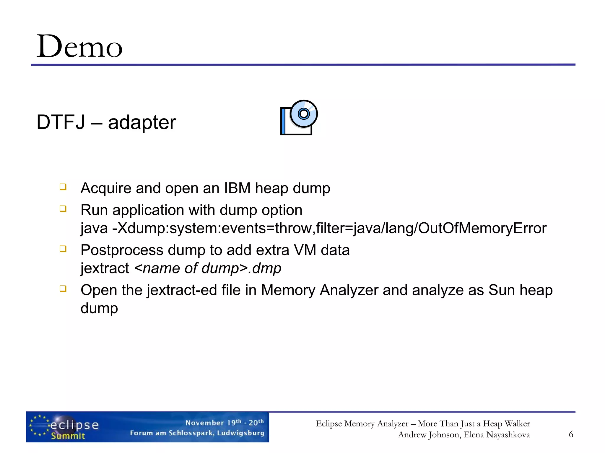 Demo DTFJ – adapter Acquire and open an IBM heap dump Run application with dump option java -Xdump:system:events=throw,filter=java/lang/OutOfMemoryError Postprocess dump to add extra VM data jextract <name of dump> .dmp Open the jextract-ed file in Memory Analyzer and analyze as Sun heap dump 