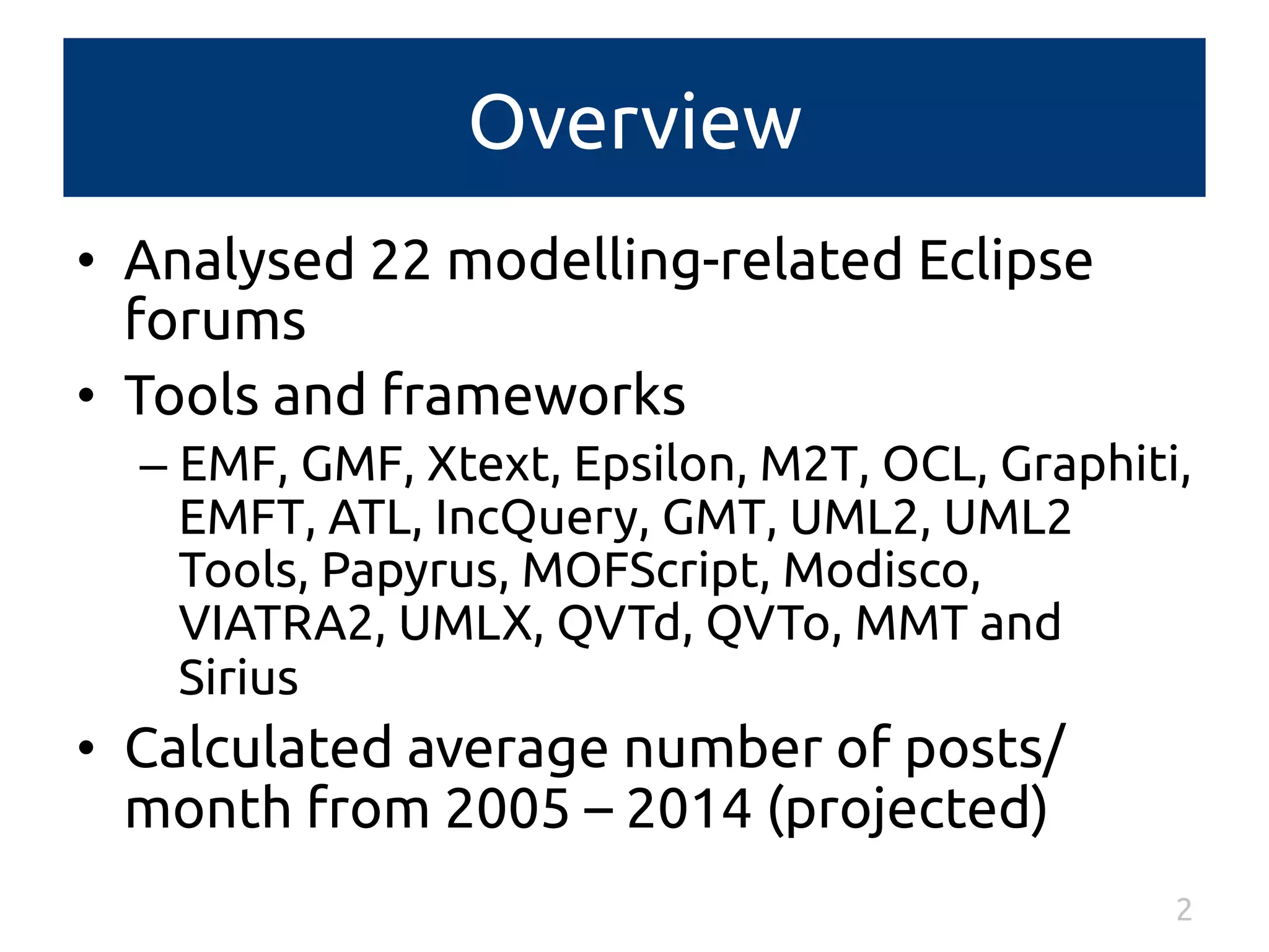 Overview 
• Analysed 22 modelling-related Eclipse 
forums 
• Tools and frameworks 
– EMF, GMF, Xtext, Epsilon, M2T, OCL, Graphiti, 
EMFT, ATL, IncQuery, GMT, UML2, UML2 
Tools, Papyrus, MOFScript, Modisco, 
VIATRA2, UMLX, QVTd, QVTo, MMT and 
Sirius 
• Calculated average number of posts/ 
month from 2005 – 2014 (projected) 
2 
 