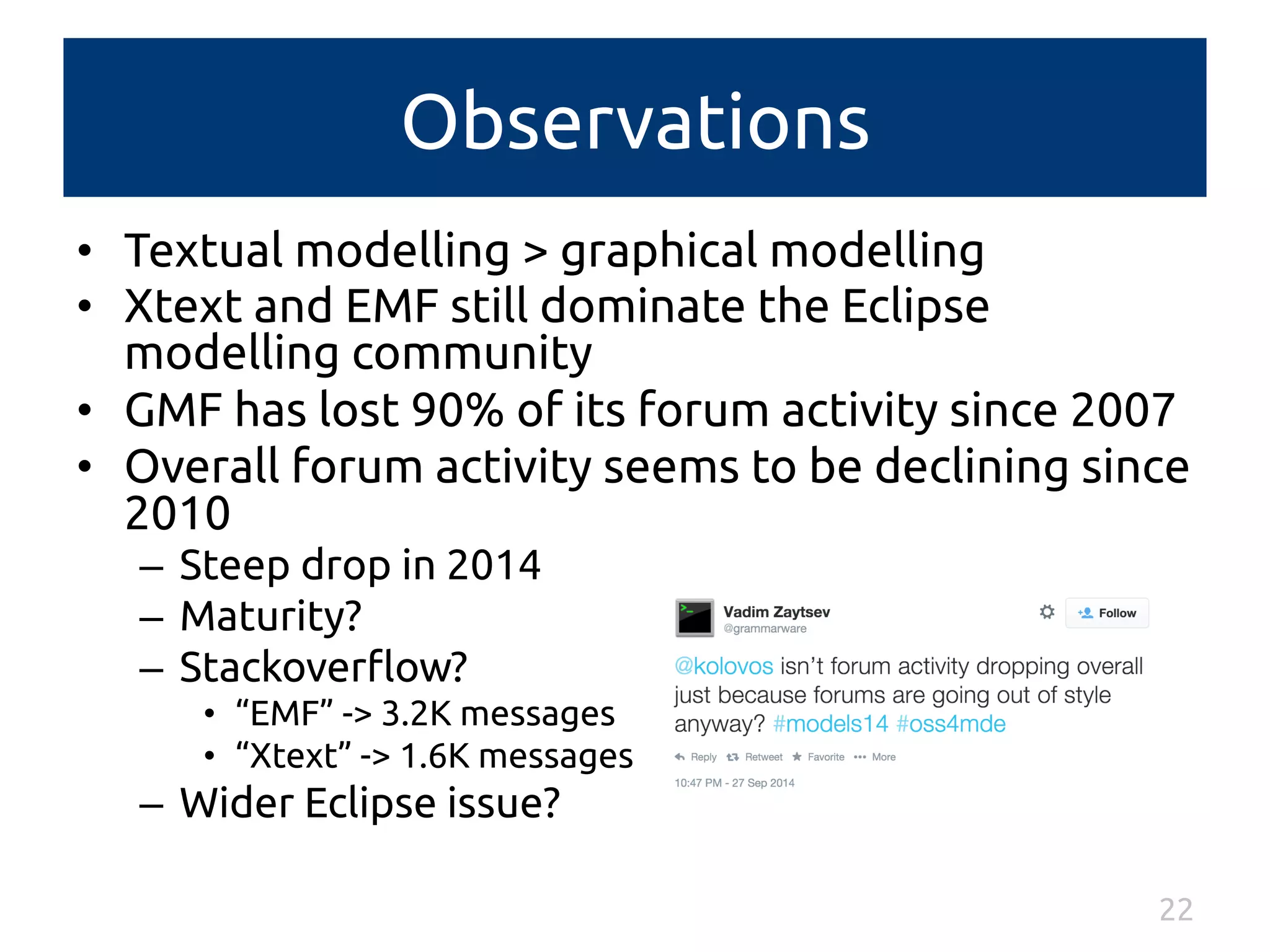 Observations 
• Textual modelling > graphical modelling 
• Xtext and EMF still dominate the Eclipse 
modelling community 
• GMF has lost 90% of its forum activity since 2007 
• Overall forum activity seems to be declining since 
2010 
– Steep drop in 2014 
– Maturity? 
– Stackoverflow? 
• “EMF” -> 3.2K messages 
• “Xtext” -> 1.6K messages 
– Wider Eclipse issue? 
22 
