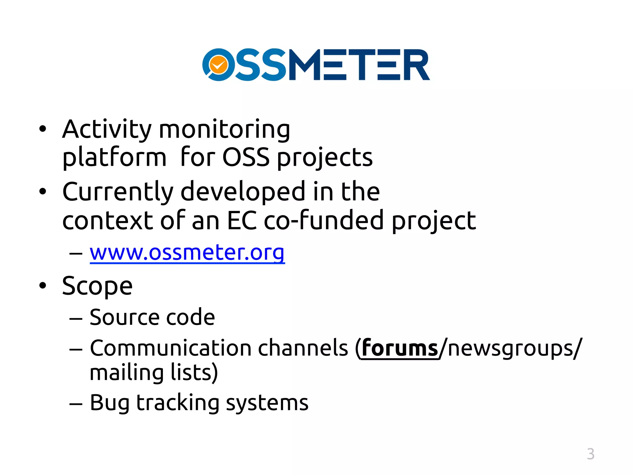 • Activity monitoring 
platform for OSS projects 
• Currently developed in the 
context of an EC co-funded project 
– www.ossmeter.org 
• Scope 
– Source code 
– Communication channels (forums/newsgroups/ 
mailing lists) 
– Bug tracking systems 
3 
 