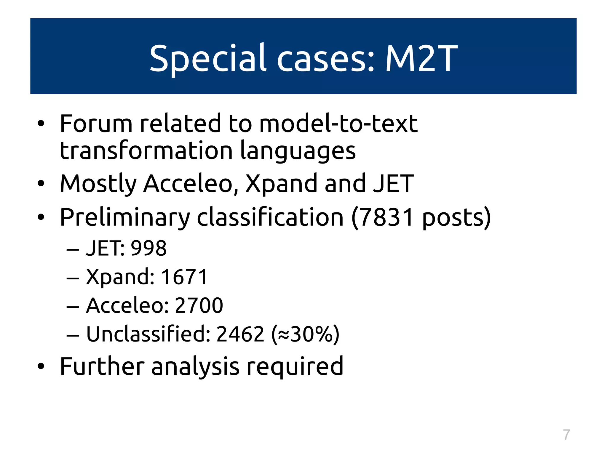 Special cases: M2T 
• Forum related to model-to-text 
transformation languages 
• Mostly Acceleo, Xpand and JET 
• Preliminary classification (7831 posts) 
– JET: 998 
– Xpand: 1671 
– Acceleo: 2700 
– Unclassified: 2462 (≈30%) 
• Further analysis required 
7 
 
