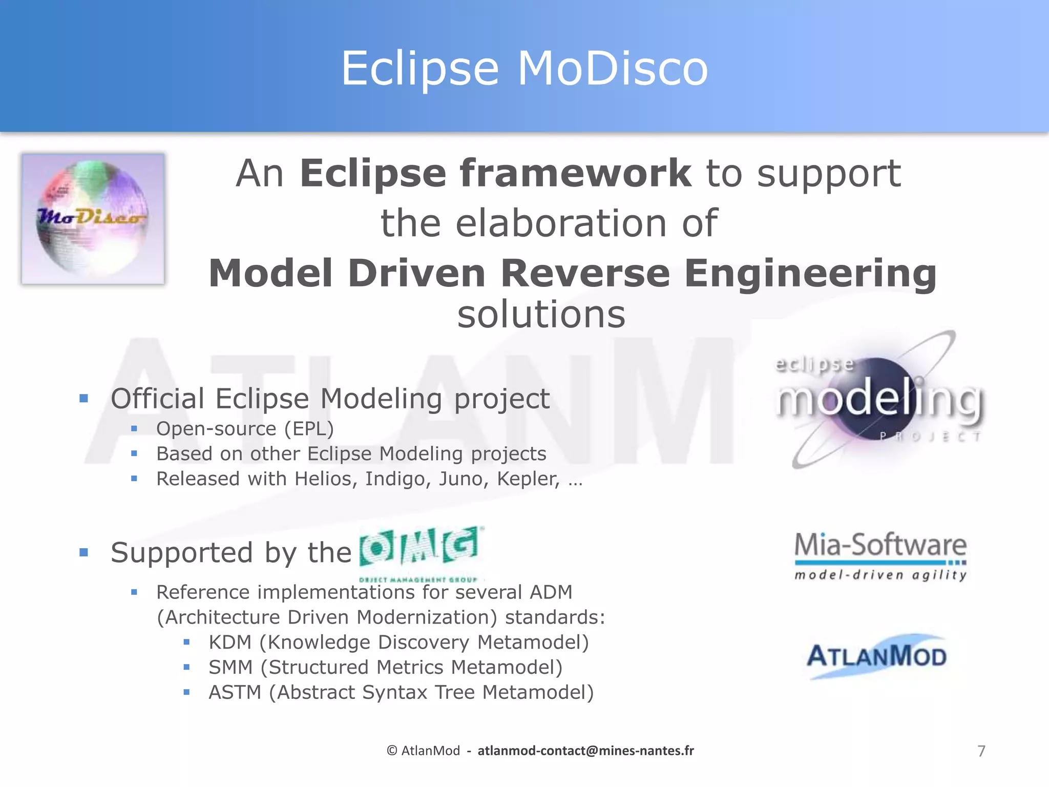 Eclipse MoDisco
An Eclipse framework to support
the elaboration of
Model Driven Reverse Engineering
solutions
 Official Eclipse Modeling project
 Open-source (EPL)
 Based on other Eclipse Modeling projects
 Released with Helios, Indigo, Juno, Kepler, …

 Supported by the OMG
 Reference implementations for several ADM
(Architecture Driven Modernization) standards:
 KDM (Knowledge Discovery Metamodel)
 SMM (Structured Metrics Metamodel)
 ASTM (Abstract Syntax Tree Metamodel)
© AtlanMod - atlanmod-contact@mines-nantes.fr

7

 