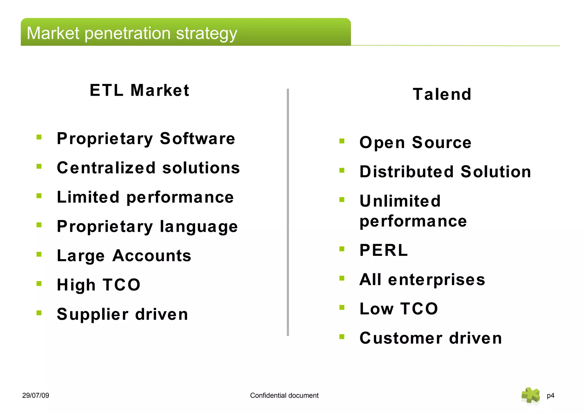 26/05/09   Confidential document   p Market penetration strategy ETL Market Proprietary Software Centralized solutions Limited performance  Proprietary language Large Accounts High TCO Supplier driven Talend Open Source Distributed Solution Unlimited performance PERL All enterprises Low TCO Customer driven 